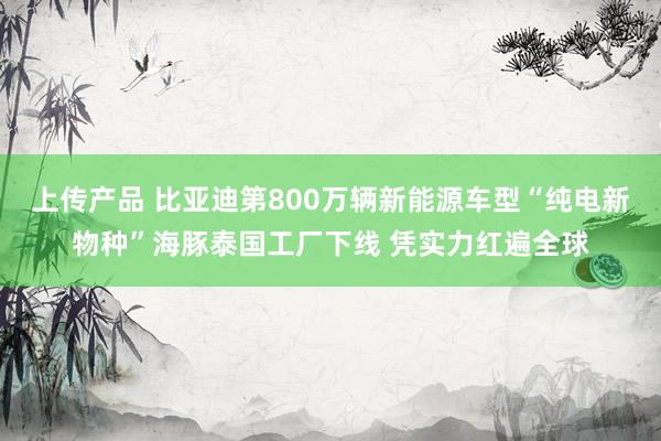 上传产品 比亚迪第800万辆新能源车型“纯电新物种”海豚泰国工厂下线 凭实力红遍全球