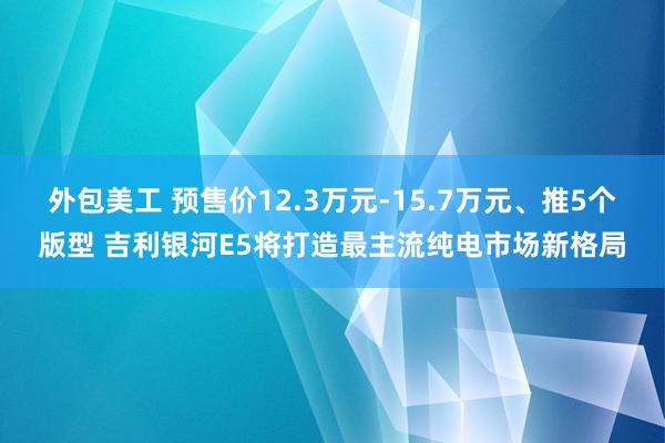 外包美工 预售价12.3万元-15.7万元、推5个版型 吉利银河E5将打造最主流纯电市场新格局