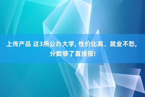 上传产品 这3所公办大学, 性价比高、就业不愁, 分数够了直接报!