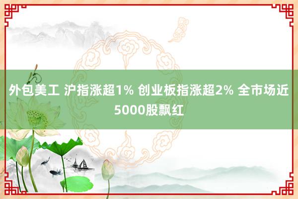 外包美工 沪指涨超1% 创业板指涨超2% 全市场近5000股飘红