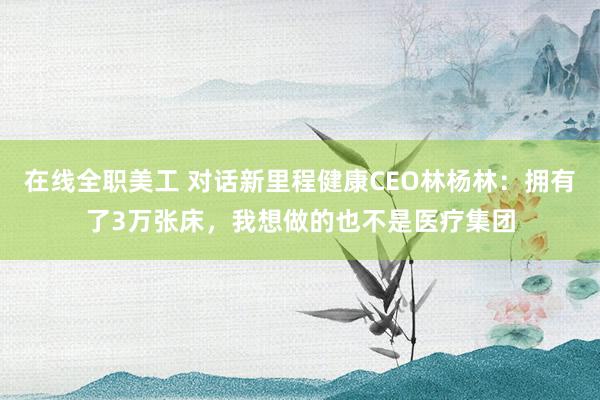 在线全职美工 对话新里程健康CEO林杨林：拥有了3万张床，我想做的也不是医疗集团