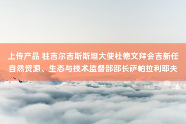 上传产品 驻吉尔吉斯斯坦大使杜德文拜会吉新任自然资源、生态与技术监督部部长萨帕拉利耶夫