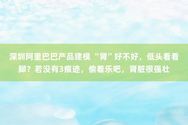 深圳阿里巴巴产品建模 “肾”好不好，低头看看脚？若没有3痕迹，偷着乐吧，肾脏很强壮