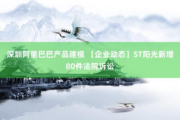 深圳阿里巴巴产品建模 【企业动态】ST阳光新增80件法院诉讼