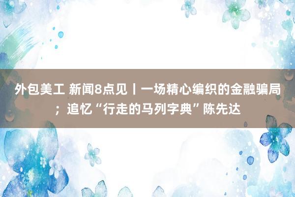 外包美工 新闻8点见丨一场精心编织的金融骗局；追忆“行走的马列字典”陈先达