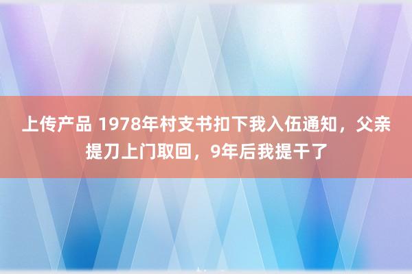 上传产品 1978年村支书扣下我入伍通知，父亲提刀上门取回，9年后我提干了