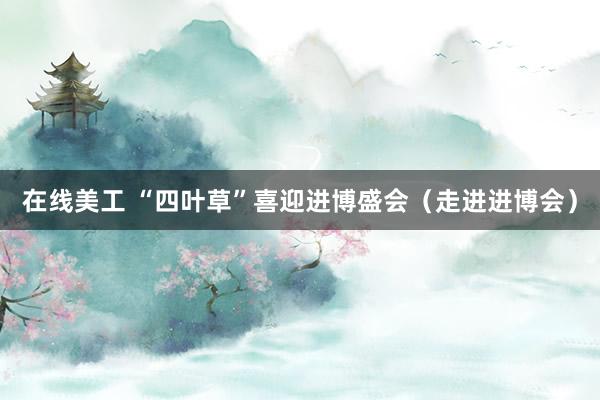 在线美工 “四叶草”喜迎进博盛会（走进进博会）